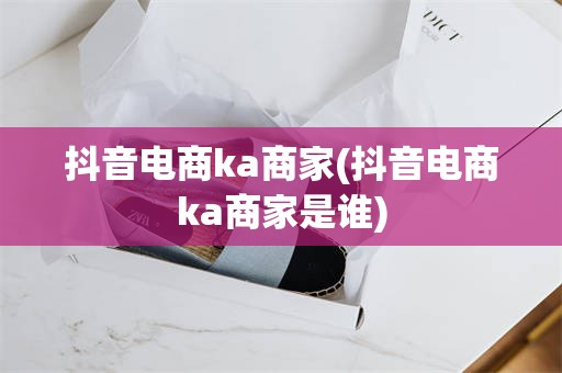 抖音电商ka商家(抖音电商ka商家是谁)