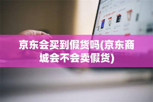 京东会买到假货吗(京东商城会不会卖假货)
