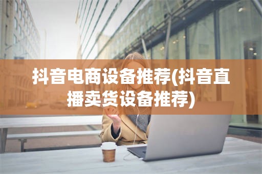 抖音电商设备推荐(抖音直播卖货设备推荐)