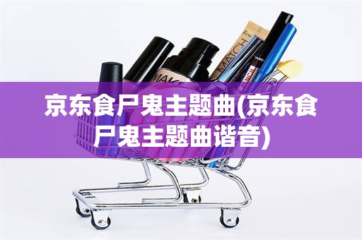 京东食尸鬼主题曲(京东食尸鬼主题曲谐音)
