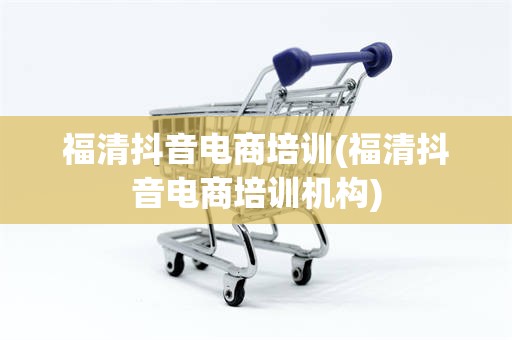 福清抖音电商培训(福清抖音电商培训机构)
