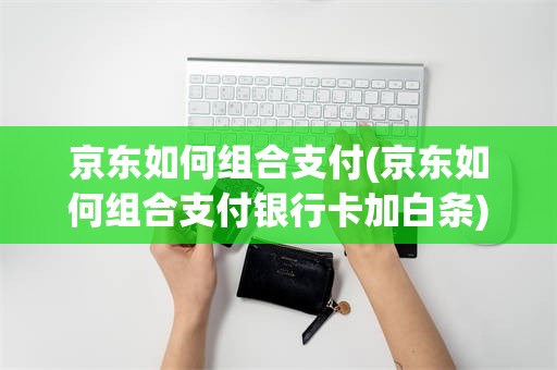 京东如何组合支付(京东如何组合支付银行卡加白条)