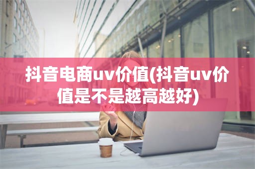 抖音电商uv价值(抖音uv价值是不是越高越好)