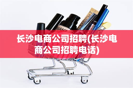 长沙电商公司招聘(长沙电商公司招聘电话)