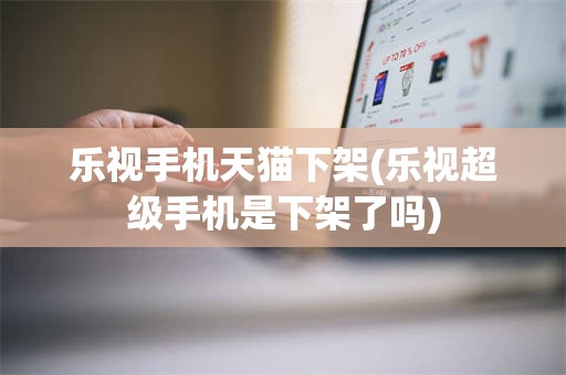 乐视手机天猫下架(乐视超级手机是下架了吗)
