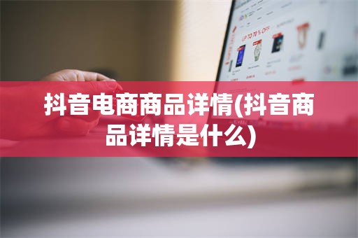 抖音电商商品详情(抖音商品详情是什么)