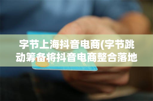 字节上海抖音电商(字节跳动筹备将抖音电商整合落地至上海)