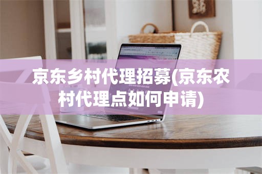 京东乡村代理招募(京东农村代理点如何申请)