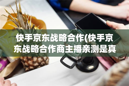 快手京东战略合作(快手京东战略合作商主播亲测是真的吗)
