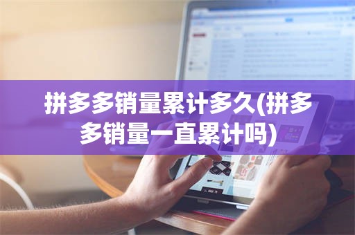 拼多多销量累计多久(拼多多销量一直累计吗)