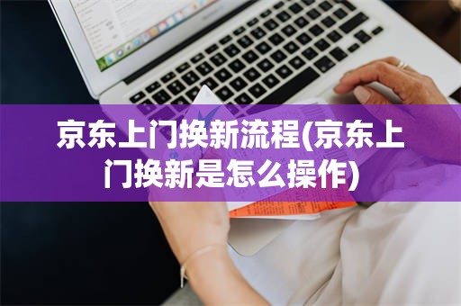 京东上门换新流程(京东上门换新是怎么操作)