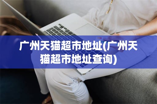 广州天猫超市地址(广州天猫超市地址查询)