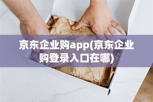 京东企业购app(京东企业购登录入口在哪)