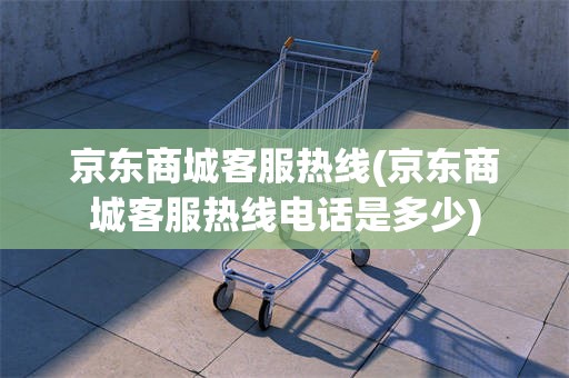 京东商城客服热线(京东商城客服热线电话是多少)