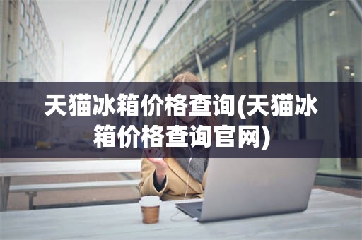 天猫冰箱价格查询(天猫冰箱价格查询官网)