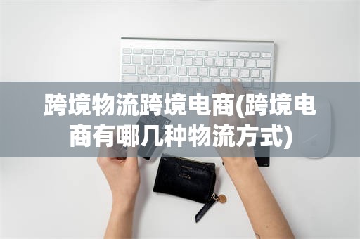 跨境物流跨境电商(跨境电商有哪几种物流方式)