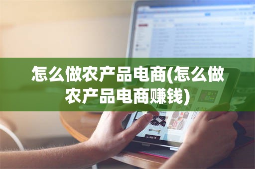 怎么做农产品电商(怎么做农产品电商赚钱)