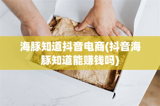海豚知道抖音电商(抖音海豚知道能赚钱吗)