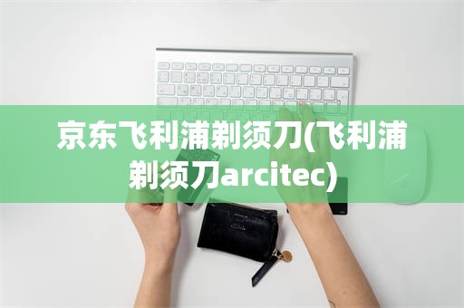 京东飞利浦剃须刀(飞利浦剃须刀arcitec)