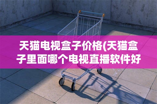 天猫电视盒子价格(天猫盒子里面哪个电视直播软件好)