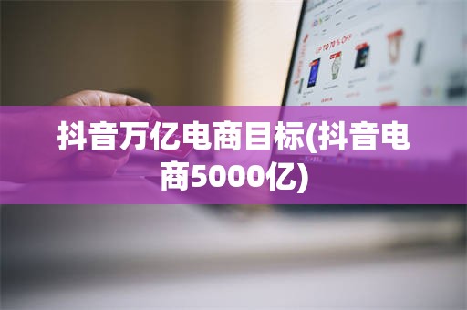 抖音万亿电商目标(抖音电商5000亿)