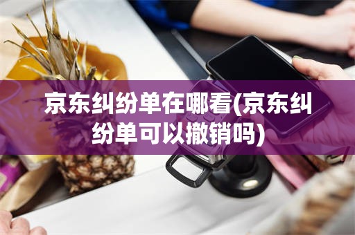 京东纠纷单在哪看(京东纠纷单可以撤销吗)
