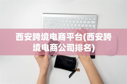 西安跨境电商平台(西安跨境电商公司排名)