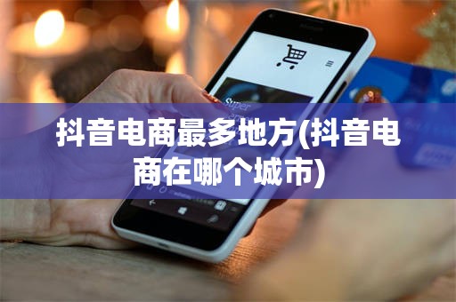 抖音电商最多地方(抖音电商在哪个城市)
