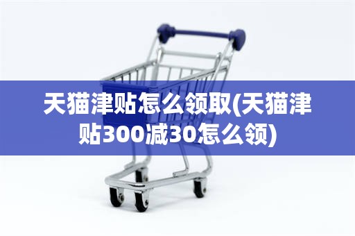 天猫津贴怎么领取(天猫津贴300减30怎么领)