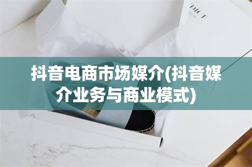 抖音电商市场媒介(抖音媒介业务与商业模式)