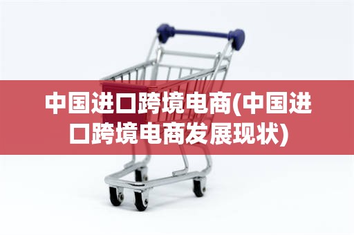中国进口跨境电商(中国进口跨境电商发展现状)