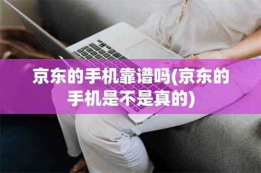 京东的手机靠谱吗(京东的手机是不是真的)