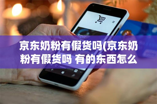 京东奶粉有假货吗(京东奶粉有假货吗 有的东西怎么那么便宜)