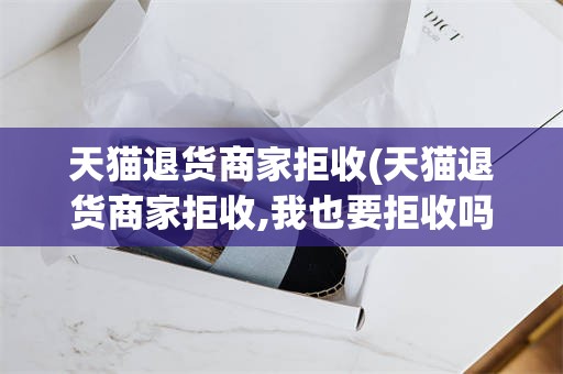 天猫退货商家拒收(天猫退货商家拒收,我也要拒收吗)
