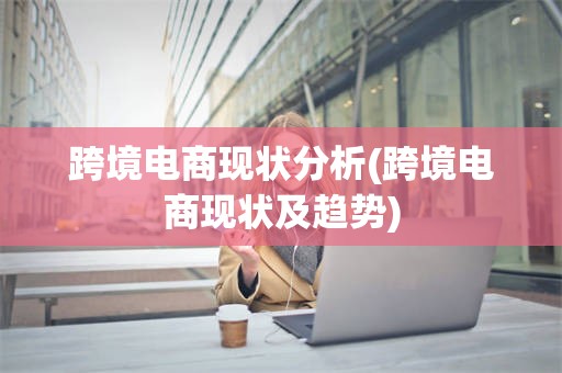 跨境电商现状分析(跨境电商现状及趋势)