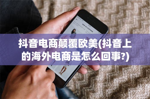 抖音电商颠覆欧美(抖音上的海外电商是怎么回事?)