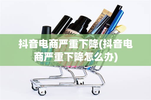 抖音电商严重下降(抖音电商严重下降怎么办)