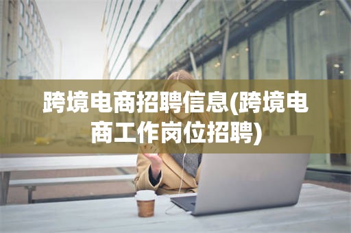跨境电商招聘信息(跨境电商工作岗位招聘)