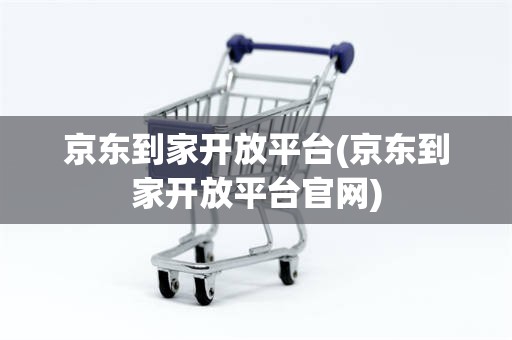 京东到家开放平台(京东到家开放平台官网)