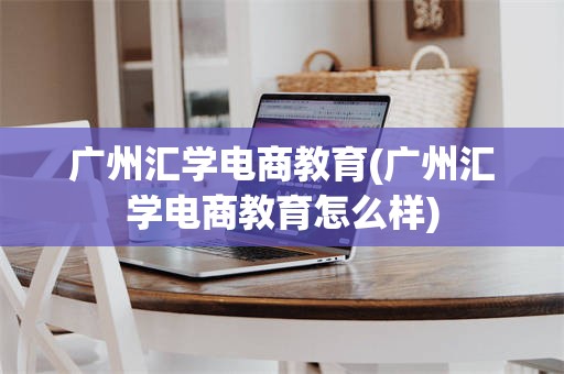 广州汇学电商教育(广州汇学电商教育怎么样)