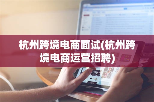 杭州跨境电商面试(杭州跨境电商运营招聘)