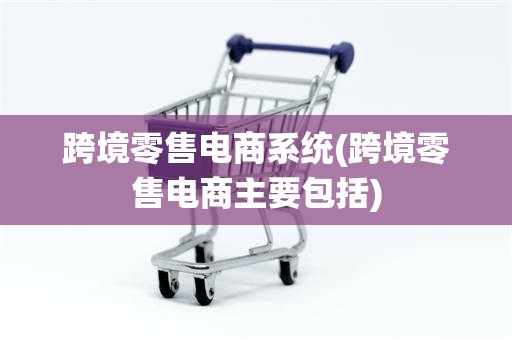 跨境零售电商系统(跨境零售电商主要包括)