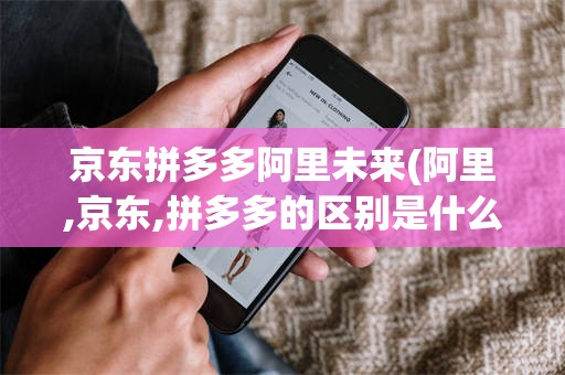 京东拼多多阿里未来(阿里,京东,拼多多的区别是什么?)