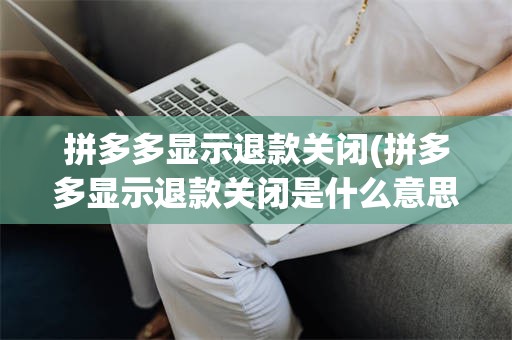 拼多多显示退款关闭(拼多多显示退款关闭是什么意思)