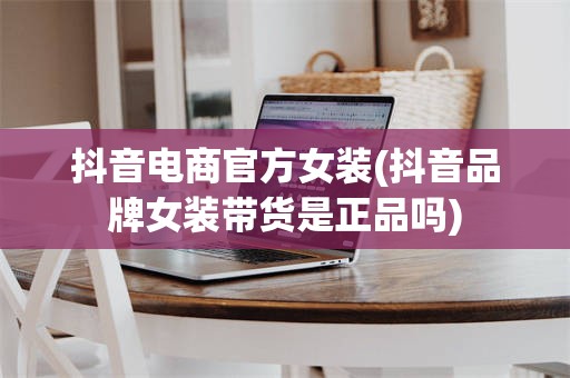 抖音电商官方女装(抖音品牌女装带货是正品吗)