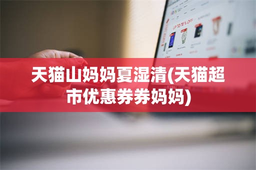 天猫山妈妈夏湿清(天猫超市优惠券券妈妈)