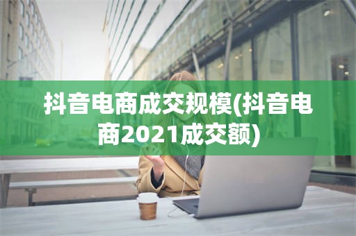 抖音电商成交规模(抖音电商2021成交额)