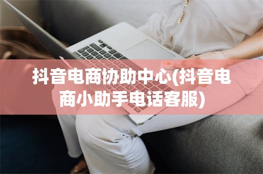 抖音电商协助中心(抖音电商小助手电话客服)