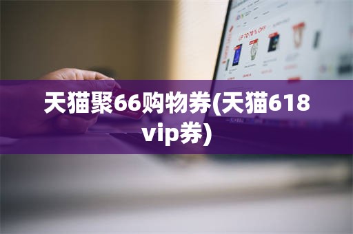 天猫聚66购物券(天猫618vip券)