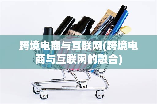 跨境电商与互联网(跨境电商与互联网的融合)